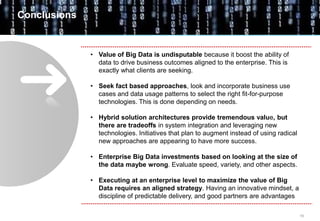 16
• Value of Big Data is undisputable because it boost the ability of
data to drive business outcomes aligned to the enterprise. This is
exactly what clients are seeking.
• Seek fact based approaches, look and incorporate business use
cases and data usage patterns to select the right fit-for-purpose
technologies. This is done depending on needs.
• Hybrid solution architectures provide tremendous value, but
there are tradeoffs in system integration and leveraging new
technologies. Initiatives that plan to augment instead of using radical
new approaches are appearing to have more success.
• Enterprise Big Data investments based on looking at the size of
the data maybe wrong. Evaluate speed, variety, and other aspects.
• Executing at an enterprise level to maximize the value of Big
Data requires an aligned strategy. Having an innovative mindset, a
discipline of predictable delivery, and good partners are advantages
Conclusions
 