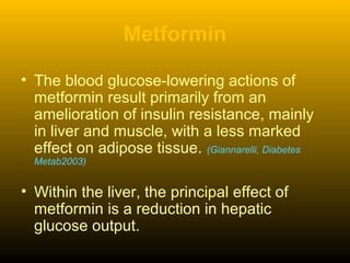 Metformin
• The blood glucose-lowering actions of
metformin result primarily from an
amelioration of insulin resistance, mainly
in liver and muscle, with a less marked
effect on adipose tissue. (Giannarelli, Diabetes
Metab2003)
• Within the liver, the principal effect of
metformin is a reduction in hepatic
glucose output.
 