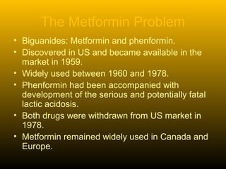 The Metformin Problem
• Biguanides: Metformin and phenformin.
• Discovered in US and became available in the
market in 1959.
• Widely used between 1960 and 1978.
• Phenformin had been accompanied with
development of the serious and potentially fatal
lactic acidosis.
• Both drugs were withdrawn from US market in
1978.
• Metformin remained widely used in Canada and
Europe.
 