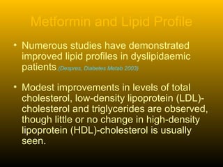 Metformin and Lipid Profile
• Numerous studies have demonstrated
improved lipid profiles in dyslipidaemic
patients.(Despres, Diabetes Metab 2003)
• Modest improvements in levels of total
cholesterol, low-density lipoprotein (LDL)-
cholesterol and triglycerides are observed,
though little or no change in high-density
lipoprotein (HDL)-cholesterol is usually
seen.
 