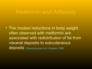 Metformin and Adiposity
• The modest reductions in body weight
often observed with metformin are
associated with redistribution of fat from
visceral deposits to subcutaneous
deposits .(Kurukulasuriya et al, Diabetes 1999)
 