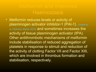 Metformin and Improved
Haemostasis
• Metformin reduces levels or activity of
plasminogen activator inhibitor-1 (PAI-1), (Grant et
al, Diabetes Metab 2003) and sometimes increases the
activity of tissue plasminogen activator (tPA).
Other antithrombotic mechanisms of metformin
include stabilisation of reduced aggregation of
platelets in response to stimuli and reduction of
the activity of clotting Factor VII and Factor XIII,
which are involved in thrombus formation and
stabilisation, respectively.
 