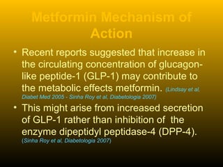 Metformin Mechanism of
Action
• Recent reports suggested that increase in
the circulating concentration of glucagon-
like peptide-1 (GLP-1) may contribute to
the metabolic effects metformin. (Lindsay et al,
Diabet Med 2005 - Sinha Roy et al, Diabetologia 2007)
• This might arise from increased secretion
of GLP-1 rather than inhibition of the
enzyme dipeptidyl peptidase-4 (DPP-4).
(Sinha Roy et al, Diabetologia 2007)
 