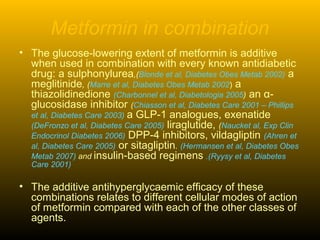 Metformin in combination
• The glucose-lowering extent of metformin is additive
when used in combination with every known antidiabetic
drug: a sulphonylurea,(Blonde et al, Diabetes Obes Metab 2002) a
meglitinide, (Marre et al, Diabetes Obes Metab 2002) a
thiazolidinedione (Charbonnel et al, Diabetologia 2005) an α-
glucosidase inhibitor (Chiasson et al, Diabetes Care 2001 – Phillips
et al, Diabetes Care 2003) a GLP-1 analogues, exenatide
(DeFronzo et al, Diabetes Care 2005) liraglutide, (Naucket al, Exp Clin
Endocrinol Diabetes 2006) DPP-4 inhibitors, vildagliptin (Ahren et
al, Diabetes Care 2005) or sitagliptin. (Hermansen et al, Diabetes Obes
Metab 2007) and insulin-based regimens .(Ryysy et al, Diabetes
Care 2001)
• The additive antihyperglycaemic efficacy of these
combinations relates to different cellular modes of action
of metformin compared with each of the other classes of
agents.
 