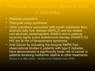 Potential clinical uses beyond type
2 diabetes
• Diabetes prevention.
• Polycystic ovary syndrome.
• Other conditions associated with insulin resistance Non-
alcoholic fatty liver disease (NAFLD) and the related
non-alcoholic steatohepatitis (NASH) and in patients
receiving highly active antiretroviral therapy (HAART) for
HIV are at risk of lipodystrophy syndrome.
• Anti-Cancer by activating the enzyme AMPK:Two
observational studies in patients with type 2 diabetes
have demonstrated a significantly lower risk of cancer in
patients receiving metformin relative to other treatments.
(Evans et al, BMJ 2005) – (Bowker et al, Diabetes Care 2006)
 