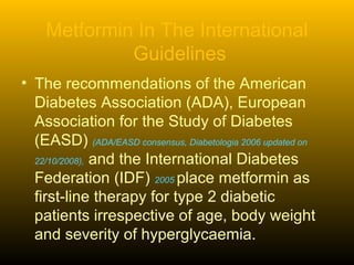 Metformin In The International
Guidelines
• The recommendations of the American
Diabetes Association (ADA), European
Association for the Study of Diabetes
(EASD) (ADA/EASD consensus, Diabetologia 2006 updated on
22/10/2008), and the International Diabetes
Federation (IDF) 2005 place metformin as
first-line therapy for type 2 diabetic
patients irrespective of age, body weight
and severity of hyperglycaemia.
 