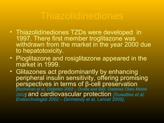 Thiazolidinediones
• Thiazolidinediones TZDs were developed in
1997. There first member troglitazone was
withdrawn from the market in the year 2000 due
to hepatotoxicity.
• Pioglitazone and rosiglitazone appeared in the
market in 1999.
• Glitazones act predominantly by enhancing
peripheral insulin sensitivity, offering promising
perspectives in terms of β-cell preservation
[Buchanan et al, Diabetes 2002 – Ovalle and Bell, Diabetes Obes Metab
2002] and cardiovascular protection [Suwattee et al,
Endocrinologist 2002 – Dormandy et al, Lancet 2005].
 