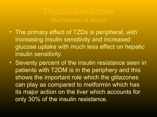 Thiazolidinediones
Mechanism of Action
• The primary effect of TZDs is peripheral, with
increasing insulin sensitivity and increased
glucose uptake with much less effect on hepatic
insulin sensitivity.
• Seventy percent of the insulin resistance seen in
patients with T2DM is in the periphery and this
shows the important role which the glitazones
can play as compared to metformin which has
its major action on the liver which accounts for
only 30% of the insulin resistance.
 