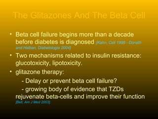 The Glitazones And The Beta Cell
• Beta cell failure begins more than a decade
before diabetes is diagnosed [Kahn, Cell 1998 - Donath
and Halban, Diabetologia 2004]
• Two mechanisms related to insulin resistance:
glucotoxicity, lipotoxicity.
• glitazone therapy:
- Delay or prevent beta cell failure?
- growing body of evidence that TZDs
rejuvenate beta-cells and improve their function
[Bell, Am J Med 2003].
 