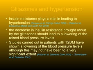 Glitazones and hypertension
• insulin resistance plays a role in leading to
hypertension (Reaven et al, N Engl J Med 1996) – (Natali et al,
Endocrinol Metab Clin North Am 2004)
• the decrease in insulin resistance brought about
by the glitazones should lead to a lowering of the
raised blood pressure levels
• Studies carried out in patients with T2DM have
shown a lowering of the blood pressure levels
although this may not have been to a very
significant extent (Rizza et al, Diabetes Care 2005) – (Scherbaum
et al, Diabetes 2001)
 