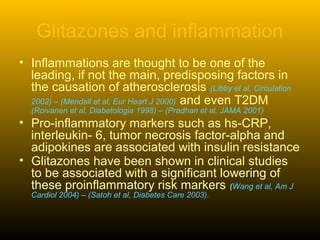 Glitazones and inflammation
• Inflammations are thought to be one of the
leading, if not the main, predisposing factors in
the causation of atherosclerosis (Libby et al, Circulation
2002) – (Mendall et al, Eur Heart J 2000) and even T2DM
(Roivanen et al, Diabetologia 1998) – (Pradhan et al, JAMA 2001)
• Pro-inflammatory markers such as hs-CRP,
interleukin- 6, tumor necrosis factor-alpha and
adipokines are associated with insulin resistance
• Glitazones have been shown in clinical studies
to be associated with a significant lowering of
these proinflammatory risk markers (Wang et al, Am J
Cardiol 2004) – (Satoh et al, Diabetes Care 2003).
 
