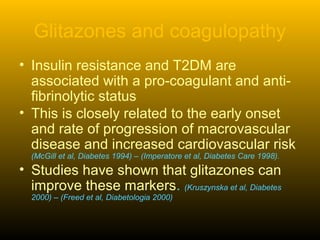 Glitazones and coagulopathy
• Insulin resistance and T2DM are
associated with a pro-coagulant and anti-
fibrinolytic status
• This is closely related to the early onset
and rate of progression of macrovascular
disease and increased cardiovascular risk
(McGill et al, Diabetes 1994) – (Imperatore et al, Diabetes Care 1998).
• Studies have shown that glitazones can
improve these markers. (Kruszynska et al, Diabetes
2000) – (Freed et al, Diabetologia 2000)
 