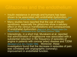 Glitazones and the endothelium
• Insulin resistance in animals and humans has been
shown to be associated with endothelial dysfunction. (van
Oostrom et al, JR Soc Med 2002) – (Celermajer, J Am Coll Cardiol 1997
• Many studies have reported that the use of insulin
sensitizers, especially the glitazones show a salutary
effect on the various manifestations and consequences
of endothelial dysfunction (Bagi et al, Am J Physiol Heart Circ
Physiol 2004) – (Cominacini et al, Cell Adhes Commun 1999)
• Interestingly, in a short trial, Murakami et al. reported
that administration of troglitazone was associated with a
substantial reduction in the frequency of episodes of
angina in patients with coronar artery disease and T2DM
(Murakami et al, Am J Cardiol 1999). . Moreover, these
investigators found that the decrease in episodes of pain
was correlated with angiographic (coronary)
improvement in endothelial function.
 