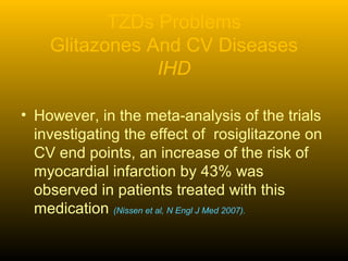 TZDs Problems
Glitazones And CV Diseases
IHD
• However, in the meta-analysis of the trials
investigating the effect of rosiglitazone on
CV end points, an increase of the risk of
myocardial infarction by 43% was
observed in patients treated with this
medication (Nissen et al, N Engl J Med 2007).
 