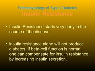 Pathophysiology of Type 2 Diabetes
Insulin Resistance
• Insulin Resistance starts very early in the
course of the disease.
• insulin resistance alone will not produce
diabetes. If beta-cell function is normal,
one can compensate for insulin resistance
by increasing insulin secretion.
 