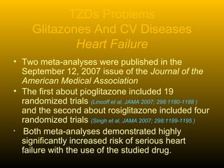TZDs Problems
Glitazones And CV Diseases
Heart Failure
• Two meta-analyses were published in the
September 12, 2007 issue of the Journal of the
American Medical Association
• The first about pioglitazone included 19
randomized trials (Lincoff et al, JAMA 2007; 298:1180-1188 )
and the second about rosiglitazone included four
randomized trials (Singh et al, JAMA 2007; 298:1189-1195 )
• Both meta-analyses demonstrated highly
significantly increased risk of serious heart
failure with the use of the studied drug.
 