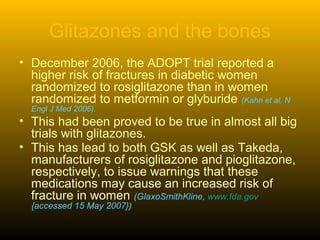 Glitazones and the bones
• December 2006, the ADOPT trial reported a
higher risk of fractures in diabetic women
randomized to rosiglitazone than in women
randomized to metformin or glyburide (Kahn et al, N
Engl J Med 2006).
• This had been proved to be true in almost all big
trials with glitazones.
• This has lead to both GSK as well as Takeda,
manufacturers of rosiglitazone and pioglitazone,
respectively, to issue warnings that these
medications may cause an increased risk of
fracture in women (GlaxoSmithKline, www.fda.gov
{accessed 15 May 2007})
 
