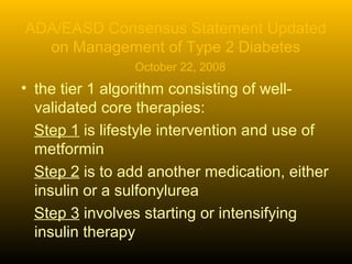 ADA/EASD Consensus Statement Updated
on Management of Type 2 Diabetes
October 22, 2008
• the tier 1 algorithm consisting of well-
validated core therapies:
Step 1 is lifestyle intervention and use of
metformin
Step 2 is to add another medication, either
insulin or a sulfonylurea
Step 3 involves starting or intensifying
insulin therapy
 