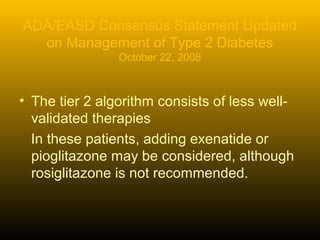 ADA/EASD Consensus Statement Updated
on Management of Type 2 Diabetes
October 22, 2008
• The tier 2 algorithm consists of less well-
validated therapies
In these patients, adding exenatide or
pioglitazone may be considered, although
rosiglitazone is not recommended.
 
