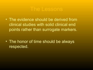The Lessons
• The evidence should be derived from
clinical studies with solid clinical end
points rather than surrogate markers.
• The honor of time should be always
respected.
 