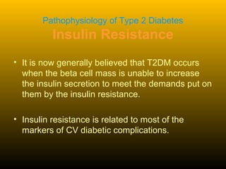 Pathophysiology of Type 2 Diabetes
Insulin Resistance
• It is now generally believed that T2DM occurs
when the beta cell mass is unable to increase
the insulin secretion to meet the demands put on
them by the insulin resistance.
• Insulin resistance is related to most of the
markers of CV diabetic complications.
 