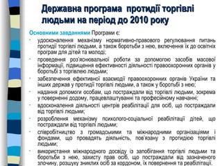 Державна програма  протидії торгівлі людьми на період до 2010 року   Основними завданнями  Програми є: удосконалення механізму нормативно-правового регулювання питань протидії торгівлі людьми, а також боротьби з нею, включення їх до освітніх програм для дітей та молоді; проведення роз’яснювальної роботи за допомогою засобів масової інформації, підвищення ефективності діяльності правоохоронних органів у боротьбі з торгівлею людьми; забезпечення ефективної взаємодії правоохоронних органів України та інших держав у протидії торгівлі людьми, а також у боротьбі з нею; надання допомоги особам, що постраждали від торгівлі людьми, зокрема у поверненні додому, працевлаштуванні та професійному навчанні; вдосконалення діяльності центрів реабілітації для осіб, що постраждали від торгівлі людьми; розроблення механізму психолого-соціальної реабілітації дітей, що постраждали від торгівлі людьми; співробітництво з громадськими та міжнародними організаціями і фондами, що провадять діяльність, пов’язану з протидією торгівлі людьми;  використання міжнародного досвіду із запобігання торгівлі людьми та боротьби з нею, захисту прав осіб, що постраждали від зазначеного злочину, розшуку зниклих осіб за кордоном, їх повернення та реабілітації. 