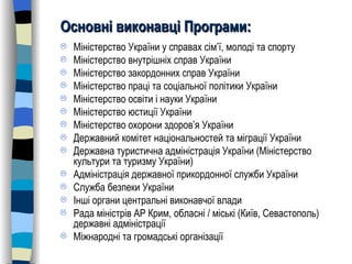 Основні виконавці Програми: Міністерство України у справах сім ’ ї, молоді та спорту Міністерство внутрішніх справ України Міністерство закордонних справ України Міністерство праці та соціальної політики України Міністерство освіти і науки України Міністерство юстиції України Міністерство охорони здоров ’ я України Державний комітет національностей та міграції України Державна туристична адміністрація України   (Міністерство культури та туризму України) Адміністрація державної прикордонної служби України Служба безпеки України Інші органи центральні виконавчої влади  Рада міністрів АР Крим, обласні / міські (Київ, Севастополь) державні адміністрації Міжнародні та громадські організації 
