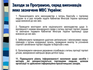 Заходи за Програмою, серед виконавців яких зазначене МВС України: 1. Проаналізувати акти законодавства з питань боротьби з торгівлею людьми та в разі потреби подати Кабінетові Міністрів України пропозиції щодо внесення до них змін.  2. Проводити моніторинг актів національного законодавства щодо їх  відповідності нормам міжнародного права з питань протидії торгівлі людьми та своєчасно подавати Кабінетові Міністрів України пропозиції щодо внесення до них змін. 5. Забезпечувати проведення щорічних регіональних і міжгалузевих нарад-семінарів з питань координації зусиль, проведення аналізу та уточнення стратегії запобігання торгівлі людьми та боротьби з нею. 6. Організовувати навчання державних службовців з питань протидії торгівлі дітьми, викоренення найгірших форм дитячої праці. 11. Підвищувати рівень інформованості населення щодо засобів і методів, які використовуються торговцями людьми, шляхом організації та здійснення інформаційно-просвітницьких заходів. 