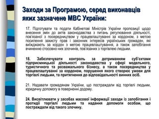 Заходи за Програмою, серед виконавців яких зазначене МВС України: 17. Підготувати та подати Кабінетові Міністрів України пропозиції щодо внесення змін до актів законодавства з питань регулювання діяльності, пов’язаної з посередництвом у працевлаштуванні за кордоном, з метою посилення захисту прав і законних інтересів українських громадян, які виїжджають за кордон з метою працевлаштування, а також запобігання вчиненню стосовно них злочинів, пов’язаних з торгівлею людьми.  18. Забезпечувати контроль за дотриманням суб’єктами підприємницької діяльності законодавства у сфері модельного, туристичного та розважального бізнесу, а також посередництва у працевлаштуванні за кордоном, порушення якого створює умови для торгівлі людьми, та притягнення до відповідальності винних осіб.  21. Надавати громадянам України, що постраждали від торгівлі людьми, юридичну допомогу в поверненні додому. 24. Висвітлювати у засобах масової інформації заходи із запобігання і протидії торгівлі людьми та надання допомоги особам, що постраждали від такого злочину. 