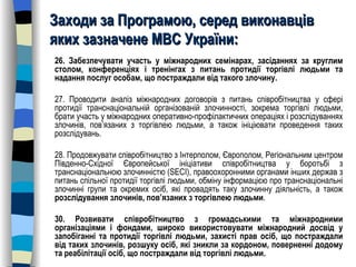 Заходи за Програмою, серед виконавців яких зазначене МВС України: 26. Забезпечувати участь у міжнародних семінарах, засіданнях за круглим столом, конференціях і тренінгах з питань протидії торгівлі людьми та надання послуг особам, що постраждали від такого злочину. 27. Проводити аналіз міжнародних договорів з питань співробітництва у сфері протидії транснаціональній організованій злочинності, зокрема торгівлі людьми, брати участь у міжнародних оперативно-профілактичних операціях і розслідуваннях злочинів, пов’язаних з торгівлею людьми, а також ініціювати проведення таких розслідувань. 28. Продовжувати співробітництво з Інтерполом, Європолом, Регіональним центром Південно-Східної Європейської ініціативи співробітництва у боротьбі з транснаціональною злочинністю (SECI), правоохоронними органами інших держав з питань спільної протидії торгівлі людьми, обміну інформацією про транснаціональні злочинні групи та окремих осіб, які провадять таку злочинну діяльність, а також  розслідування злочинів, пов’язаних з торгівлею людьми . 30. Розвивати співробітництво з громадськими та міжнародними організаціями і фондами, широко використовувати міжнародний досвід у запобіганні та протидії торгівлі людьми, захисті прав осіб, що постраждали від таких злочинів, розшуку осіб, які зникли за кордоном, поверненні додому та реабілітації осіб, що постраждали від торгівлі людьми. 