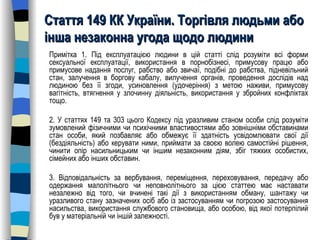 Стаття 149 КК України. Торгівля людьми або інша незаконна угода щодо людини Примітка 1. Під експлуатацією людини в цій статті слід розуміти всі форми сексуальної експлуатації, використання в порнобізнесі, примусову працю або примусове надання послуг, рабство або звичаї, подібні до рабства, підневільний стан, залучення в боргову кабалу, вилучення органів, проведення дослідів над людиною без її згоди, усиновлення (удочеріння) з метою наживи, примусову вагітність, втягнення у злочинну діяльність, використання у збройних конфліктах тощо. 2. У статтях 149 та 303 цього Кодексу під уразливим станом особи слід розуміти зумовлений фізичними чи психічними властивостями або зовнішніми обставинами стан особи, який позбавляє або обмежує її здатність усвідомлювати свої дії (бездіяльність) або керувати ними, приймати за своєю волею самостійні рішення, чинити опір насильницьким чи іншим незаконним діям, збіг тяжких особистих, сімейних або інших обставин. 3. Відповідальність за вербування, переміщення, переховування, передачу або одержання малолітнього чи неповнолітнього за цією статтею має наставати незалежно від того, чи вчинені такі дії з використанням обману, шантажу чи уразливого стану зазначених осіб або із застосуванням чи погрозою застосування насильства, використання службового становища, або особою, від якої потерпілий був у матеріальній чи іншій залежності. 