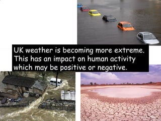 UK weather is becoming more extreme. This has an impact on human activity which may be positive or negative . 