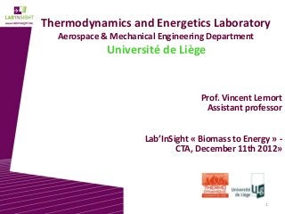 Thermodynamics and Energetics Laboratory
  Aerospace & Mechanical Engineering Department
             Université de Liège


                                   Prof. Vincent Lemort
                                    Assistant professor


                     Lab’InSight « Biomass to Energy » -
                             CTA, December 11th 2012»




                                                   1
 