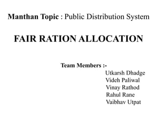 Manthan Topic : Public Distribution System
FAIR RATION ALLOCATION
Team Members :-
Utkarsh Dhadge
Videh Paliwal
Vinay Rathod
Rahul Rane
Vaibhav Utpat
 