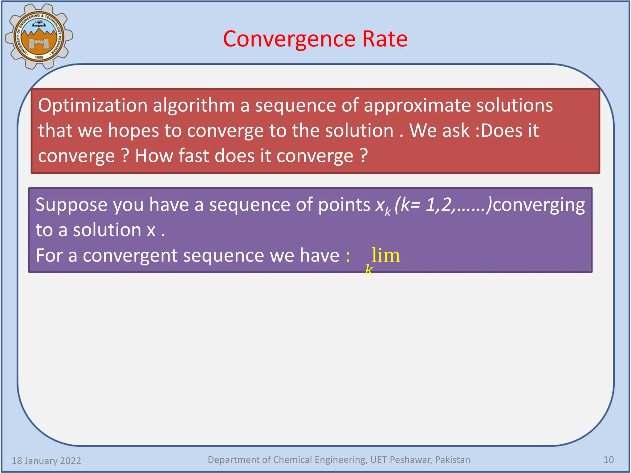 Convergence Rate
Optimization algorithm a sequence of approximate solutions
that we hopes to converge to the solution . We ask :Does it
converge ? How fast does it converge ?
18 January 2022 Department of Chemical Engineering, UET Peshawar, Pakistan 10
Suppose you have a sequence of points xk (k= 1,2,……)converging
to a solution x .
For a convergent sequence we have : lim
𝑘𝑘
 