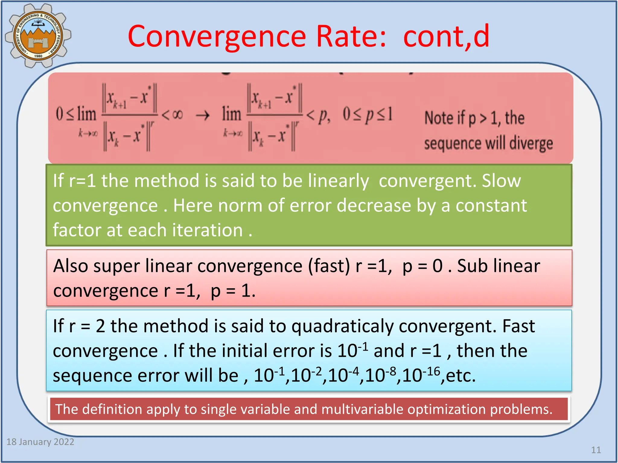Convergence Rate: cont,d
18 January 2022
11
If r=1 the method is said to be linearly convergent. Slow
convergence . Here norm of error decrease by a constant
factor at each iteration .
Also super linear convergence (fast) r =1, p = 0 . Sub linear
convergence r =1, p = 1.
If r = 2 the method is said to quadraticaly convergent. Fast
convergence . If the initial error is 10-1 and r =1 , then the
sequence error will be , 10-1,10-2,10-4,10-8,10-16,etc.
The definition apply to single variable and multivariable optimization problems.
 