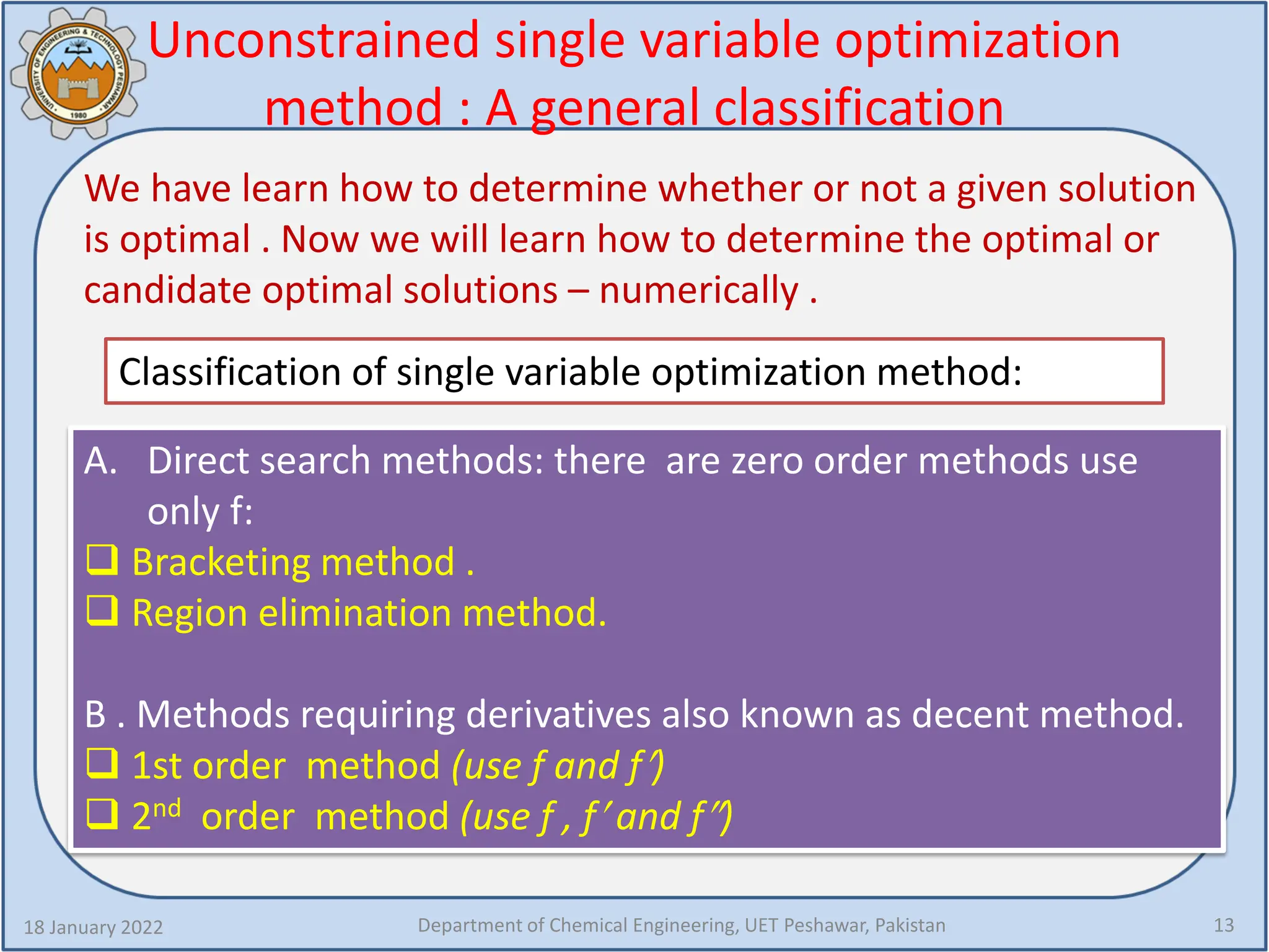 Unconstrained single variable optimization
method : A general classification
We have learn how to determine whether or not a given solution
is optimal . Now we will learn how to determine the optimal or
candidate optimal solutions – numerically .
18 January 2022 Department of Chemical Engineering, UET Peshawar, Pakistan 13
Classification of single variable optimization method:
A. Direct search methods: there are zero order methods use
only f:
 Bracketing method .
 Region elimination method.
B . Methods requiring derivatives also known as decent method.
 1st order method (use f and f′)
 2nd order method (use f , f′ and f″)
 