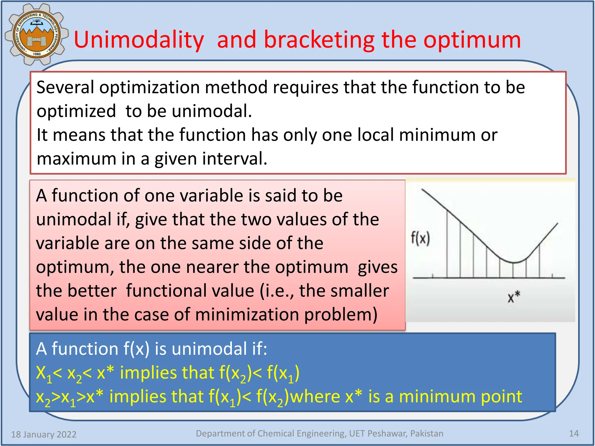 Unimodality and bracketing the optimum
18 January 2022 Department of Chemical Engineering, UET Peshawar, Pakistan 14
Several optimization method requires that the function to be
optimized to be unimodal.
It means that the function has only one local minimum or
maximum in a given interval.
A function of one variable is said to be
unimodal if, give that the two values of the
variable are on the same side of the
optimum, the one nearer the optimum gives
the better functional value (i.e., the smaller
value in the case of minimization problem)
A function f(x) is unimodal if:
X1< x2< x* implies that f(x2)< f(x1)
x2>x1>x* implies that f(x1)< f(x2)where x* is a minimum point
 