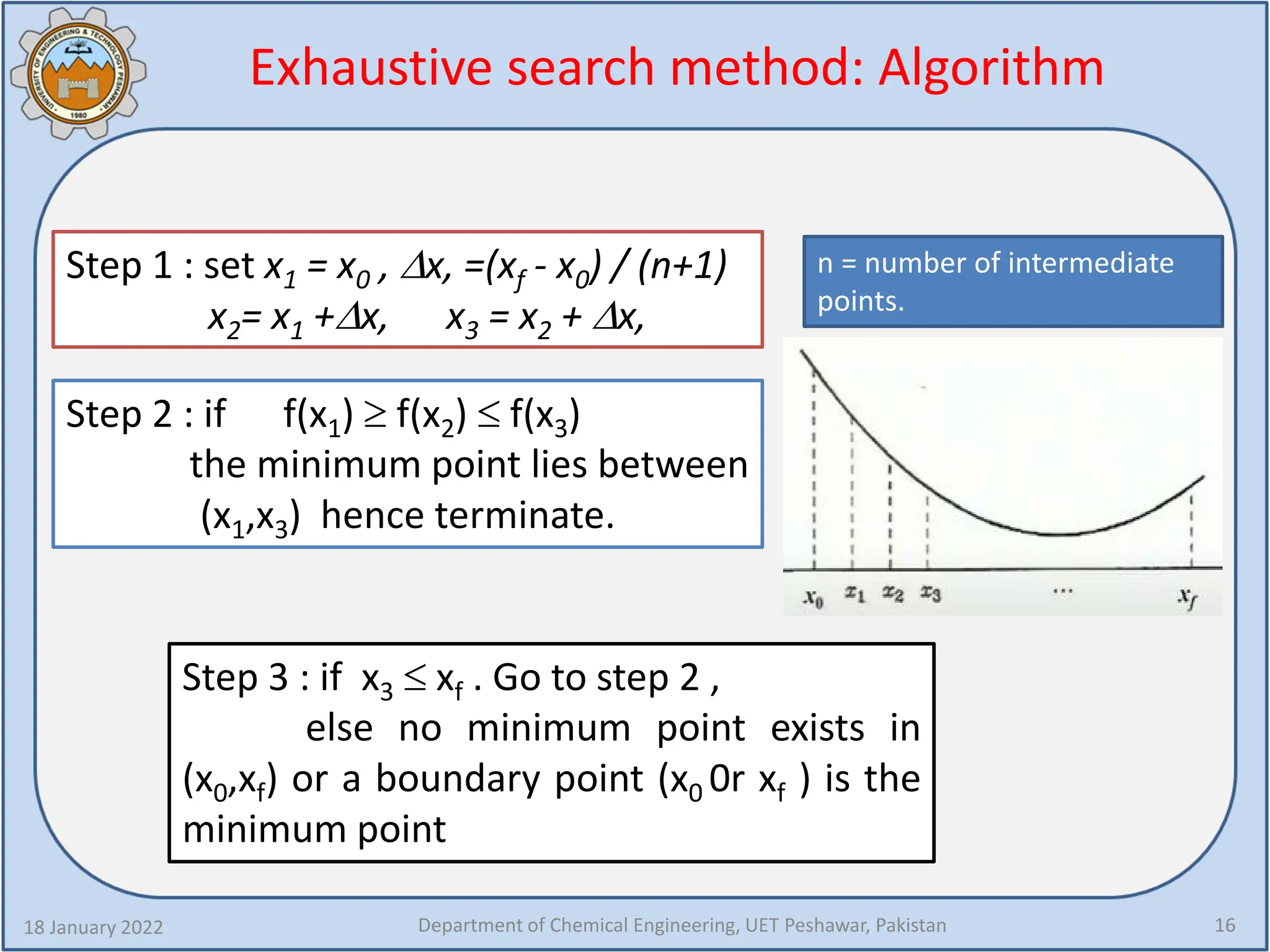 Exhaustive search method: Algorithm
18 January 2022 Department of Chemical Engineering, UET Peshawar, Pakistan 16
Step 1 : set x1 = x0 , ∆x, =(xf - x0) / (n+1)
x2= x1 +∆x, x3 = x2 + ∆x,
Step 2 : if f(x1) ≥ f(x2) ≤ f(x3)
the minimum point lies between
(x1,x3) hence terminate.
Step 3 : if x3 ≤ xf . Go to step 2 ,
else no minimum point exists in
(x0,xf) or a boundary point (x0 0r xf ) is the
minimum point
n = number of intermediate
points.
 
