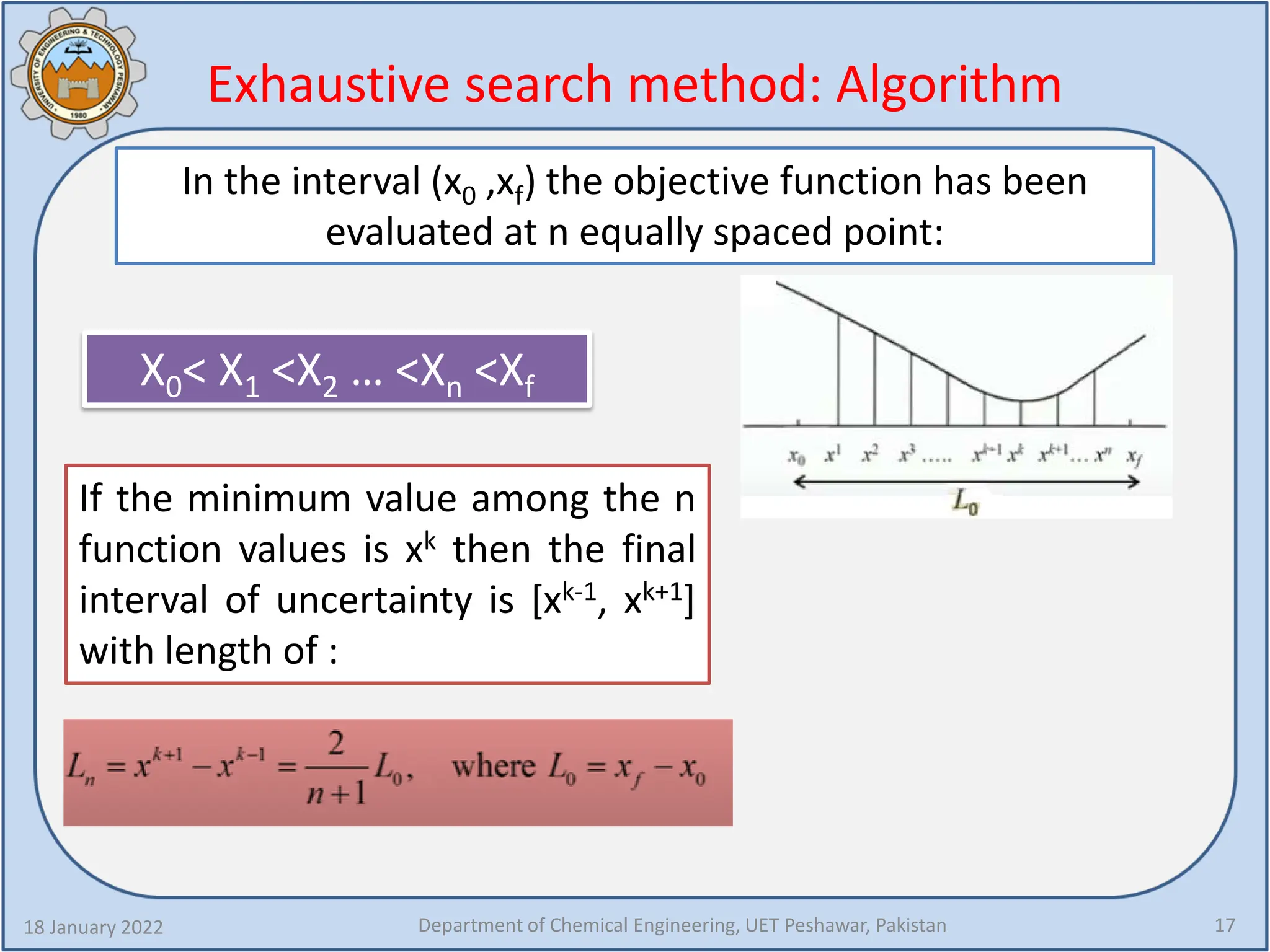 Exhaustive search method: Algorithm
18 January 2022 Department of Chemical Engineering, UET Peshawar, Pakistan 17
In the interval (x0 ,xf) the objective function has been
evaluated at n equally spaced point:
X0< X1 <X2 … <Xn <Xf
If the minimum value among the n
function values is xk then the final
interval of uncertainty is [xk-1, xk+1]
with length of :
 
