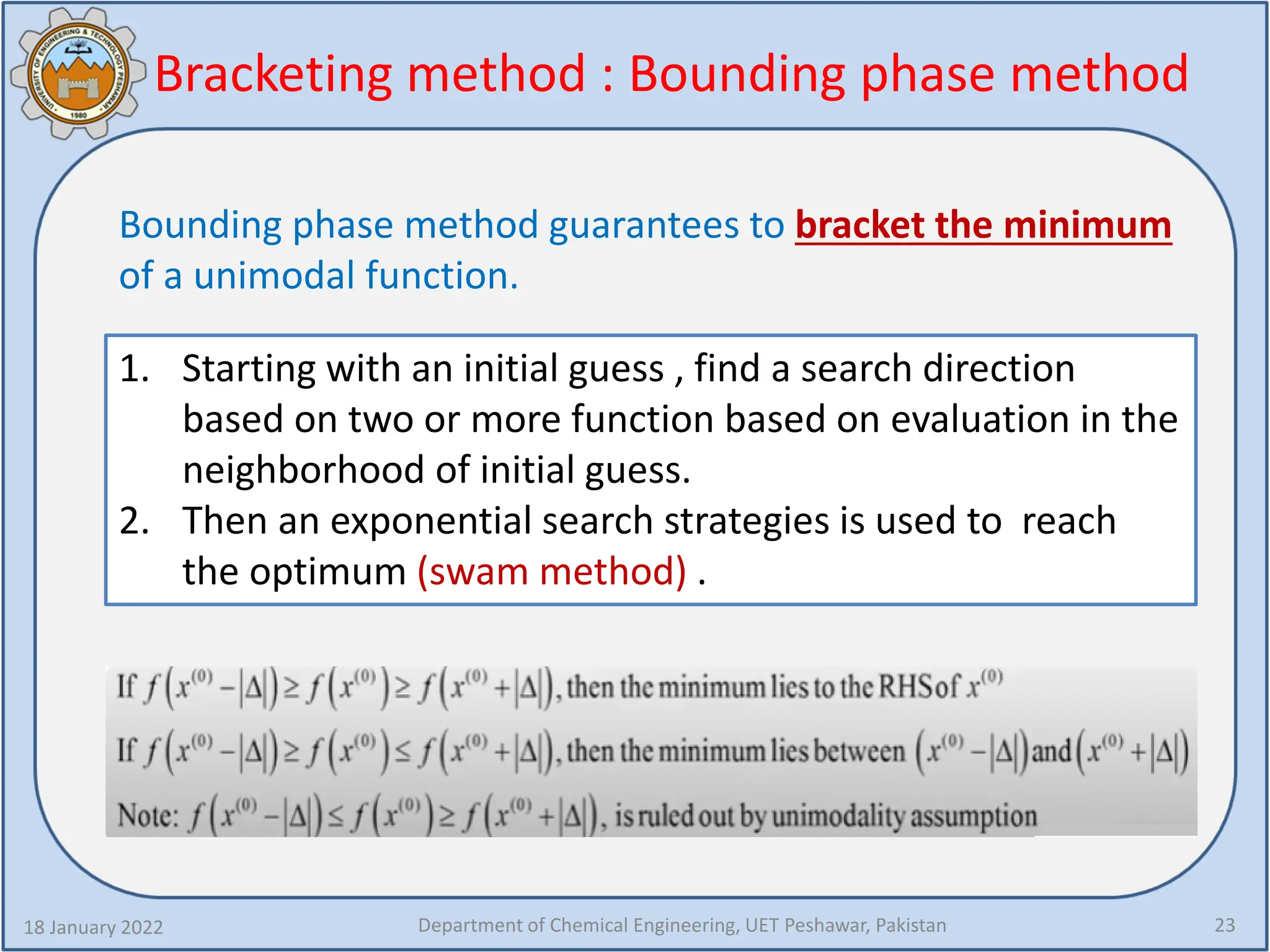 Bracketing method : Bounding phase method
18 January 2022 Department of Chemical Engineering, UET Peshawar, Pakistan 23
Bounding phase method guarantees to bracket the minimum
of a unimodal function.
1. Starting with an initial guess , find a search direction
based on two or more function based on evaluation in the
neighborhood of initial guess.
2. Then an exponential search strategies is used to reach
the optimum (swam method) .
 