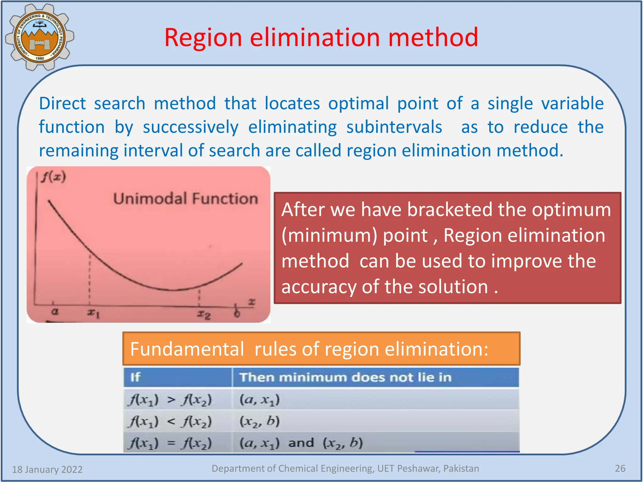 Region elimination method
18 January 2022 Department of Chemical Engineering, UET Peshawar, Pakistan 26
After we have bracketed the optimum
(minimum) point , Region elimination
method can be used to improve the
accuracy of the solution .
Direct search method that locates optimal point of a single variable
function by successively eliminating subintervals as to reduce the
remaining interval of search are called region elimination method.
Fundamental rules of region elimination:
 