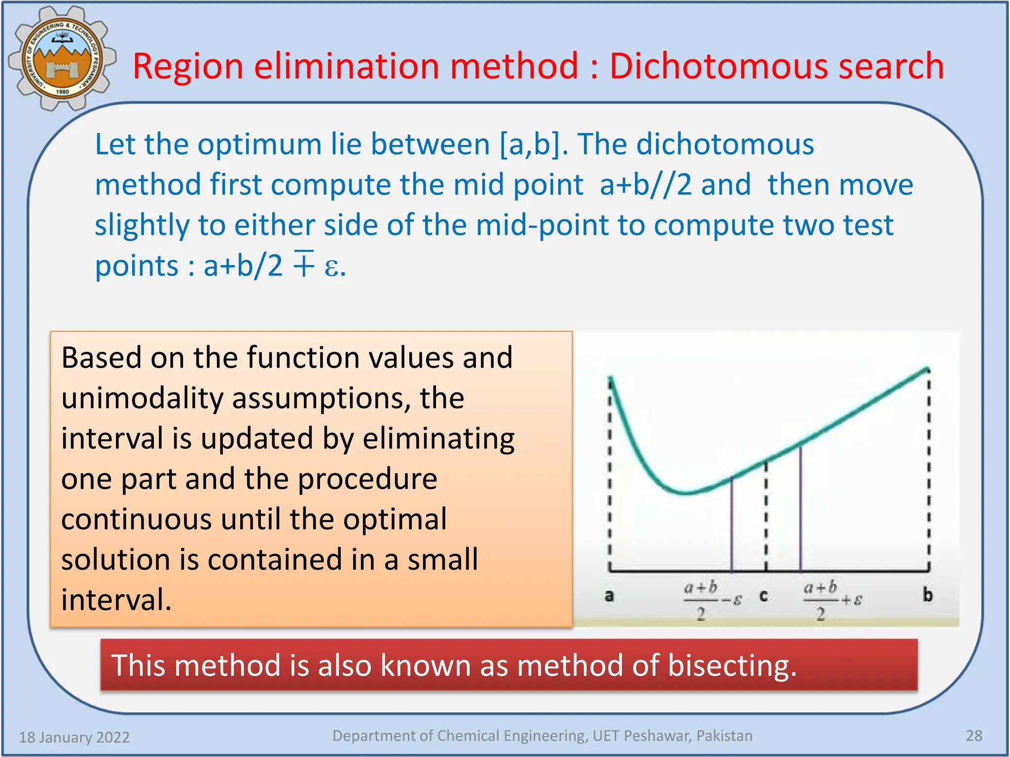 Region elimination method : Dichotomous search
18 January 2022 Department of Chemical Engineering, UET Peshawar, Pakistan 28
Let the optimum lie between [a,b]. The dichotomous
method first compute the mid point a+b//2 and then move
slightly to either side of the mid-point to compute two test
points : a+b/2 +
� ε.
Based on the function values and
unimodality assumptions, the
interval is updated by eliminating
one part and the procedure
continuous until the optimal
solution is contained in a small
interval.
This method is also known as method of bisecting.
 
