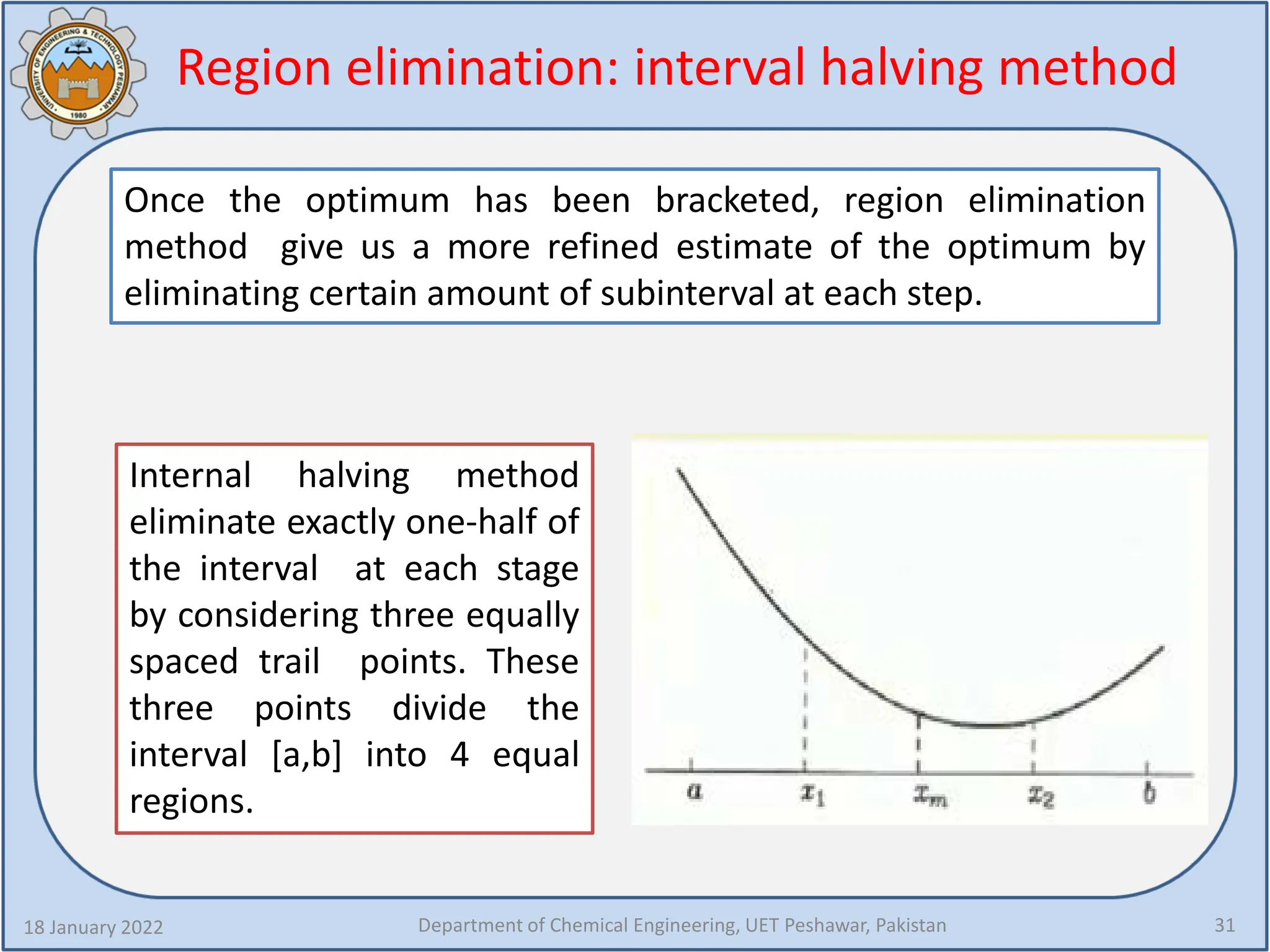 Region elimination: interval halving method
18 January 2022 Department of Chemical Engineering, UET Peshawar, Pakistan 31
Once the optimum has been bracketed, region elimination
method give us a more refined estimate of the optimum by
eliminating certain amount of subinterval at each step.
Internal halving method
eliminate exactly one-half of
the interval at each stage
by considering three equally
spaced trail points. These
three points divide the
interval [a,b] into 4 equal
regions.
 