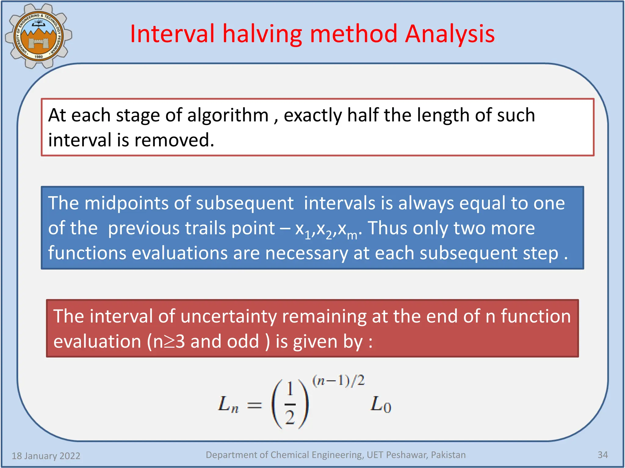 Interval halving method Analysis
18 January 2022 Department of Chemical Engineering, UET Peshawar, Pakistan 34
At each stage of algorithm , exactly half the length of such
interval is removed.
The midpoints of subsequent intervals is always equal to one
of the previous trails point – x1,x2,xm. Thus only two more
functions evaluations are necessary at each subsequent step .
The interval of uncertainty remaining at the end of n function
evaluation (n≥3 and odd ) is given by :
 