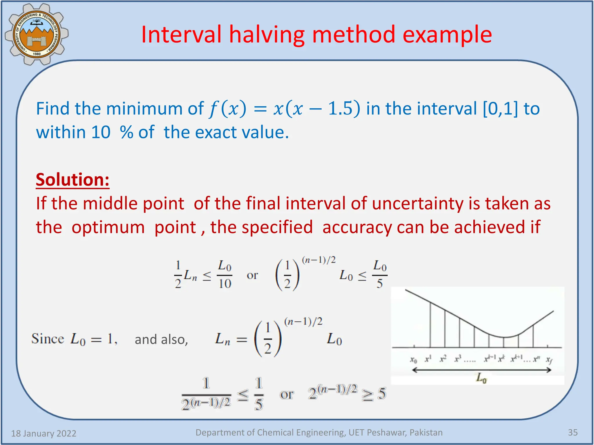 Interval halving method example
Find the minimum of 𝑓𝑓 𝑥𝑥 = 𝑥𝑥 𝑥𝑥 − 1.5 in the interval [0,1] to
within 10 % of the exact value.
Solution:
If the middle point of the final interval of uncertainty is taken as
the optimum point , the specified accuracy can be achieved if
18 January 2022 Department of Chemical Engineering, UET Peshawar, Pakistan 35
and also,
 