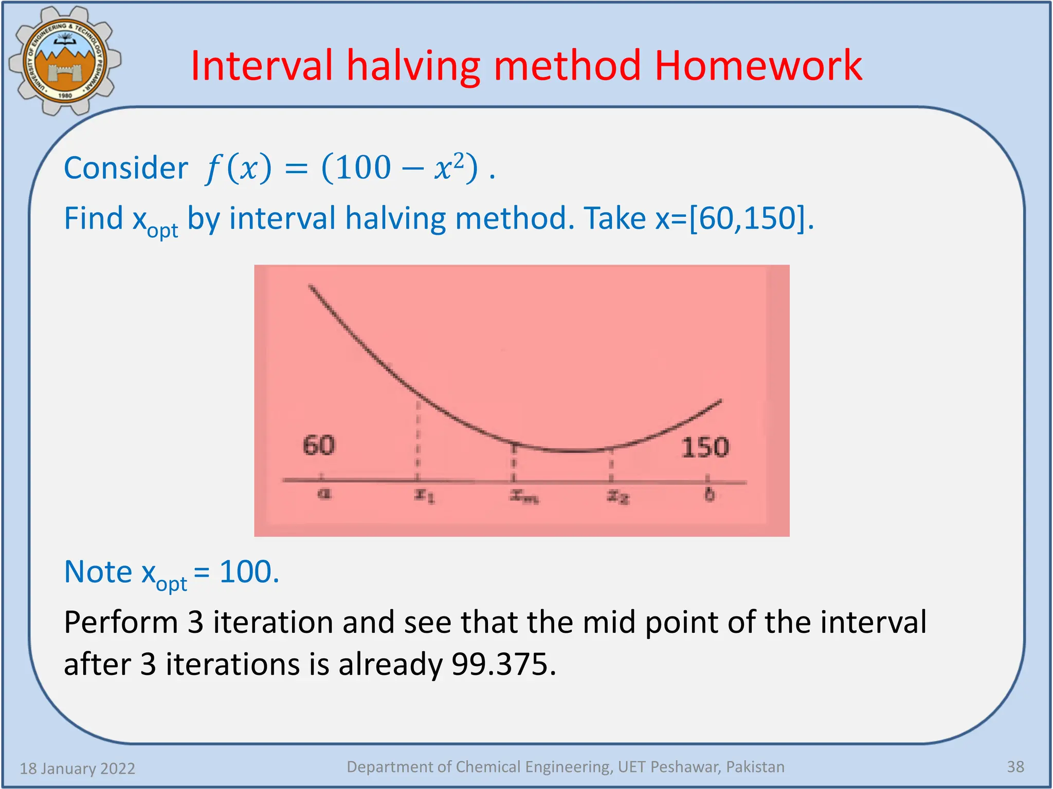 Interval halving method Homework
Consider 𝑓𝑓 𝑥𝑥 = 100 − 𝑥𝑥2 .
Find xopt by interval halving method. Take x=[60,150].
Note xopt = 100.
Perform 3 iteration and see that the mid point of the interval
after 3 iterations is already 99.375.
18 January 2022 Department of Chemical Engineering, UET Peshawar, Pakistan 38
 