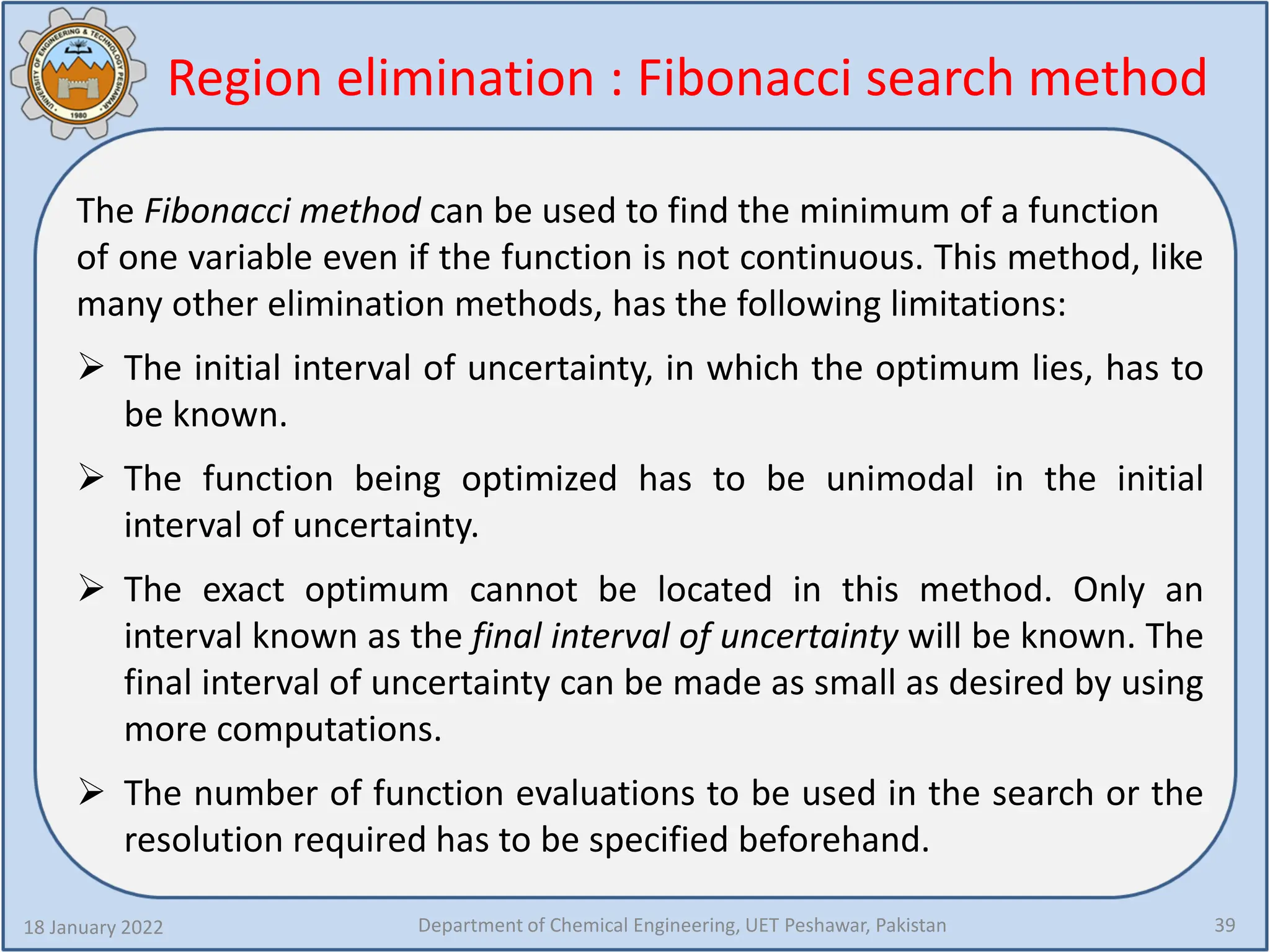 18 January 2022 Department of Chemical Engineering, UET Peshawar, Pakistan 39
The Fibonacci method can be used to find the minimum of a function
of one variable even if the function is not continuous. This method, like
many other elimination methods, has the following limitations:
 The initial interval of uncertainty, in which the optimum lies, has to
be known.
 The function being optimized has to be unimodal in the initial
interval of uncertainty.
 The exact optimum cannot be located in this method. Only an
interval known as the final interval of uncertainty will be known. The
final interval of uncertainty can be made as small as desired by using
more computations.
 The number of function evaluations to be used in the search or the
resolution required has to be specified beforehand.
Region elimination : Fibonacci search method
 