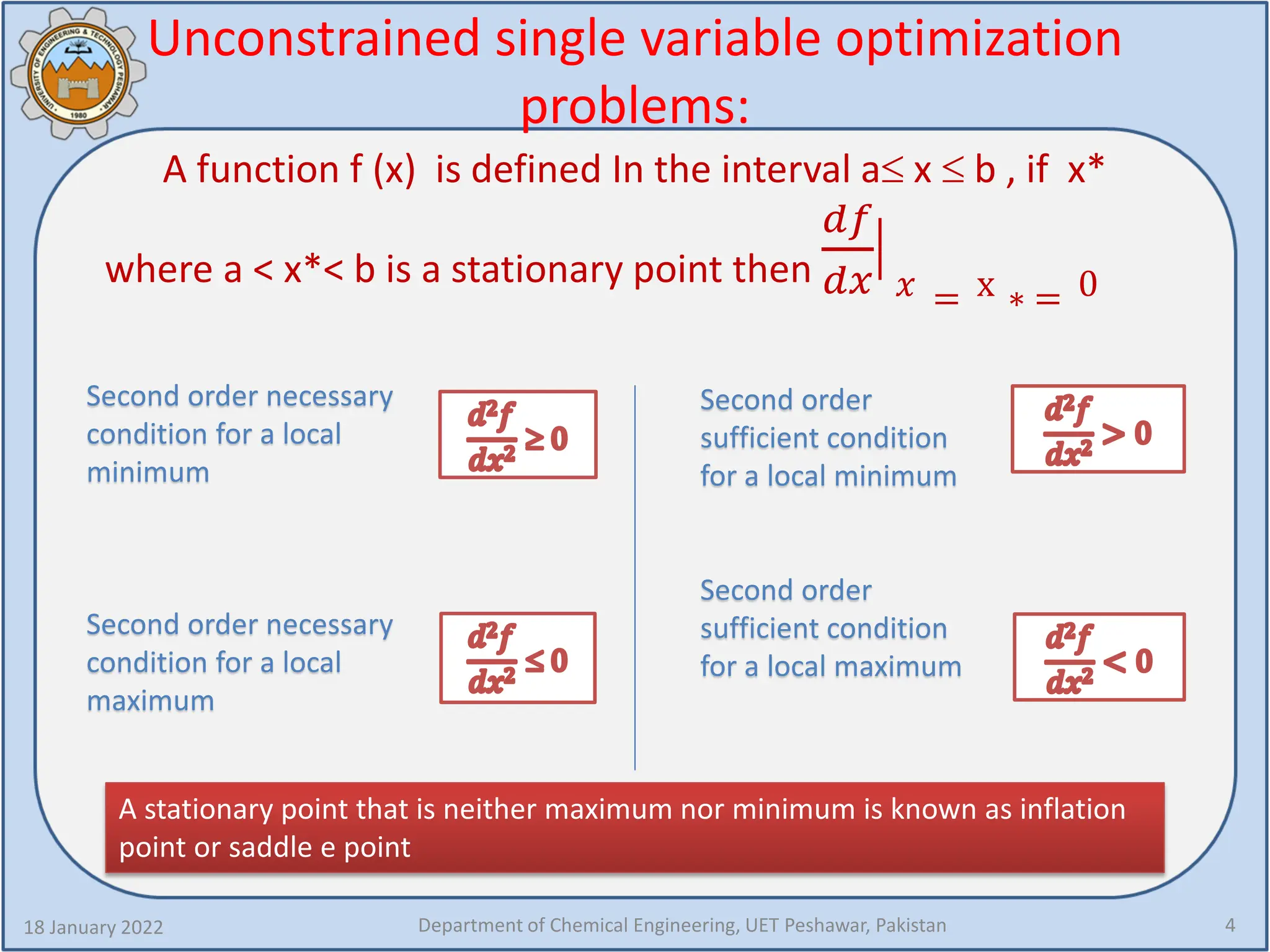 Unconstrained single variable optimization
problems:
A function f (x) is defined In the interval a≤ x ≤ b , if x*
where a < x*< b is a stationary point then
𝑑𝑑𝑑𝑑
𝑑𝑑𝑑𝑑
�
𝑥𝑥 = x ∗ = 0
18 January 2022 Department of Chemical Engineering, UET Peshawar, Pakistan 4
Second order necessary
condition for a local
minimum
Second order necessary
condition for a local
maximum
Second order
sufficient condition
for a local minimum
Second order
sufficient condition
for a local maximum
A stationary point that is neither maximum nor minimum is known as inflation
point or saddle e point
 