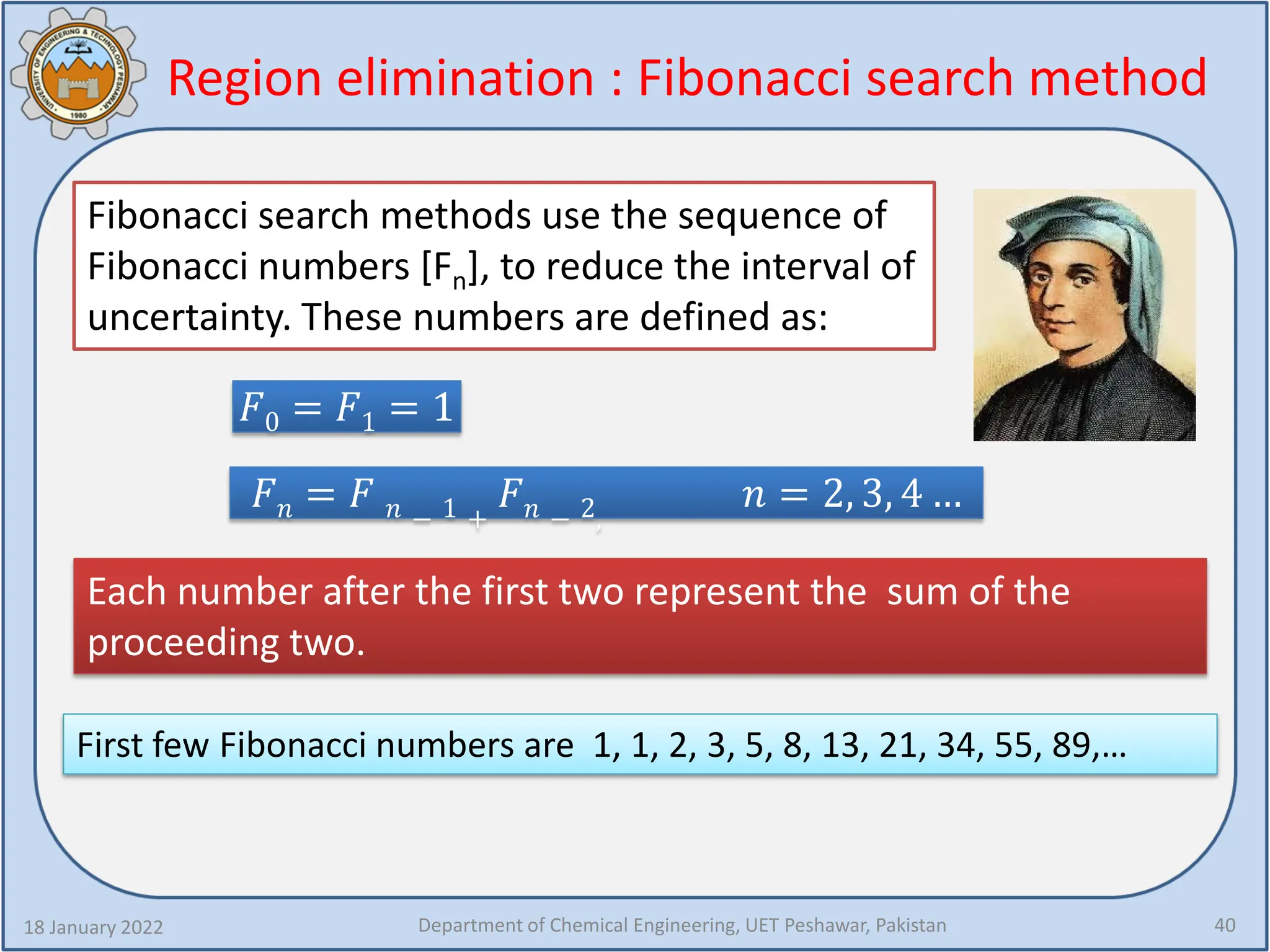 Region elimination : Fibonacci search method
18 January 2022 Department of Chemical Engineering, UET Peshawar, Pakistan 40
Fibonacci search methods use the sequence of
Fibonacci numbers [Fn], to reduce the interval of
uncertainty. These numbers are defined as:
𝐹𝐹0 = 𝐹𝐹1 = 1
𝐹𝐹𝑛𝑛 = 𝐹𝐹 𝑛𝑛 − 1 +
𝐹𝐹𝑛𝑛 − 2,
𝑛𝑛 = 2, 3, 4 …
Each number after the first two represent the sum of the
proceeding two.
First few Fibonacci numbers are 1, 1, 2, 3, 5, 8, 13, 21, 34, 55, 89,…
 